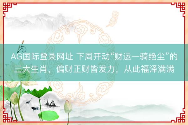 AG国际登录网址 下周开动“财运一骑绝尘”的三大生肖，偏财正财皆发力，从此福泽满满