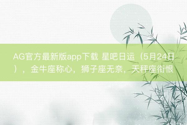 AG官方最新版app下载 星吧日运（5月24日），金牛座称心，狮子座无奈，天秤座衔恨