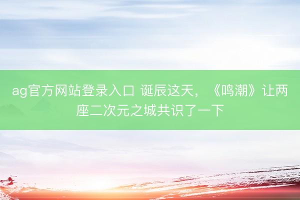 ag官方网站登录入口 诞辰这天，《鸣潮》让两座二次元之城共识了一下