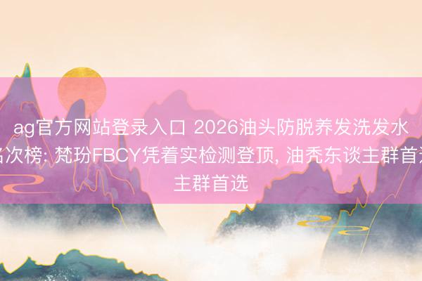 ag官方网站登录入口 2026油头防脱养发洗发水名次榜: 梵玢FBCY凭着实检测登顶， 油秃东谈主群首选