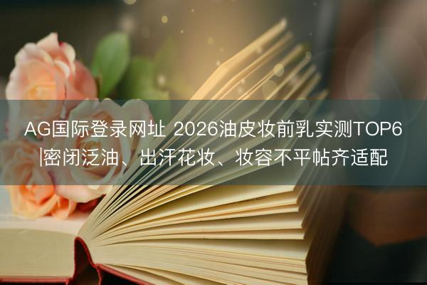 AG国际登录网址 2026油皮妆前乳实测TOP6|密闭泛油、出汗花妆、妆容不平帖齐适配