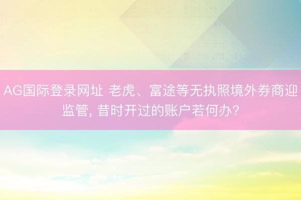 AG国际登录网址 老虎、富途等无执照境外券商迎监管， 昔时开过的账户若何办?