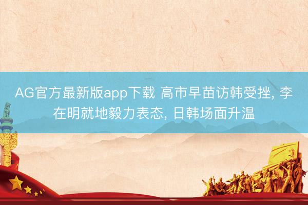AG官方最新版app下载 高市早苗访韩受挫， 李在明就地毅力表态， 日韩场面升温