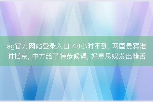 ag官方网站登录入口 48小时不到， 两国贵宾准时抵京， 中方给了特恭候遇， 好意思媒发出齰舌