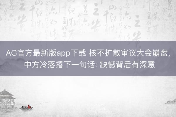 AG官方最新版app下载 核不扩散审议大会崩盘， 中方冷落撂下一句话: 缺憾背后有深意