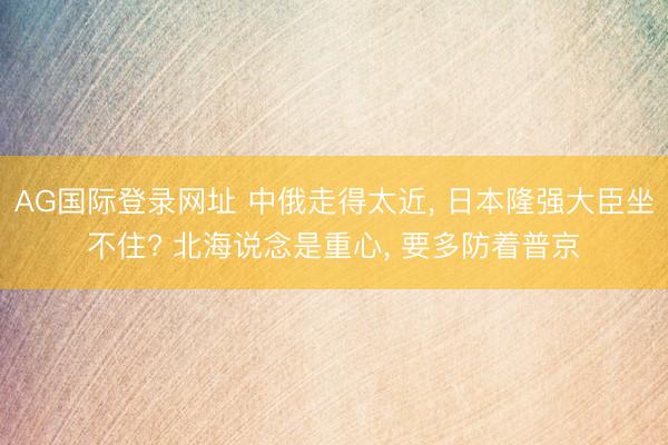 AG国际登录网址 中俄走得太近， 日本隆强大臣坐不住? 北海说念是重心， 要多防着普京