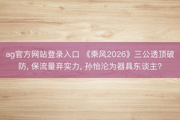 ag官方网站登录入口 《乘风2026》三公透顶破防， 保流量弃实力， 孙怡沦为器具东谈主?