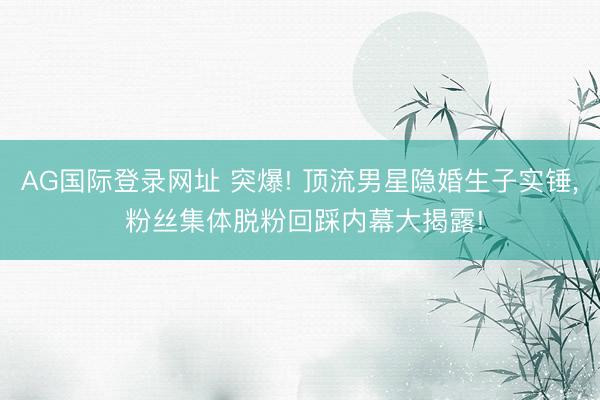 AG国际登录网址 突爆! 顶流男星隐婚生子实锤， 粉丝集体脱粉回踩内幕大揭露!
