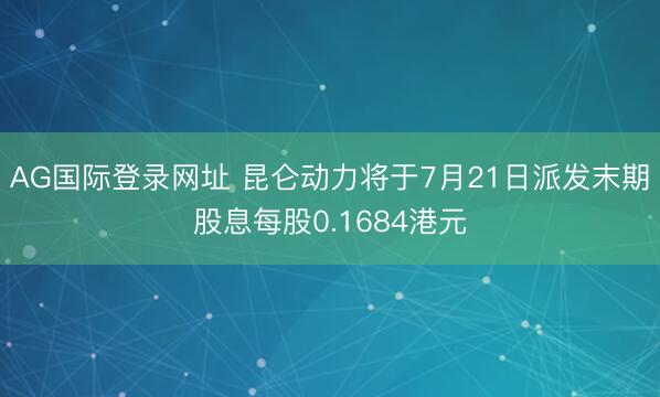 AG国际登录网址 昆仑动力将于7月21日派发末期股息每股0.1684港元