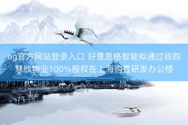 ag官方网站登录入口 好意思格智能拟通过收购慧欣物业100%股权在上海购置研发办公楼
