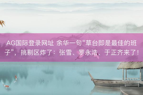 AG国际登录网址 余华一句“草台即是最佳的班子”，挑剔区炸了：张雪、罗永浩、于正齐来了！