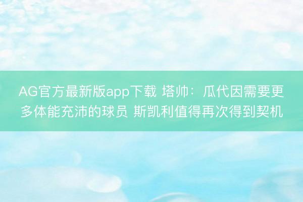 AG官方最新版app下载 塔帅：瓜代因需要更多体能充沛的球员 斯凯利值得再次得到契机