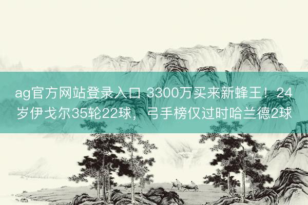 ag官方网站登录入口 3300万买来新蜂王！24岁伊戈尔35轮22球，弓手榜仅过时哈兰德2球