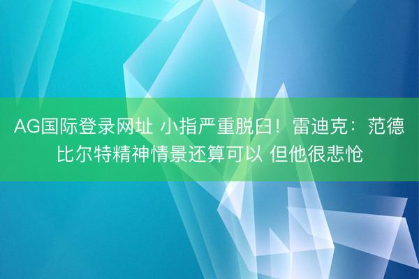 AG国际登录网址 小指严重脱臼！雷迪克：范德比尔特精神情景还算可以 但他很悲怆