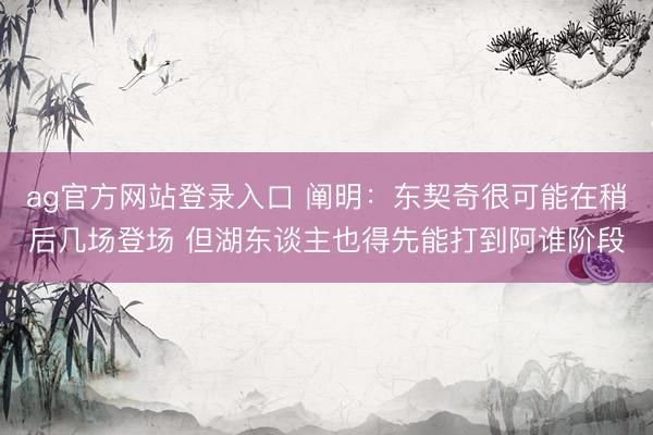 ag官方网站登录入口 阐明：东契奇很可能在稍后几场登场 但湖东谈主也得先能打到阿谁阶段
