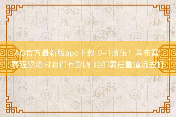 AG官方最新版app下载 0-1落伍！乌布雷：赛程紧凑对咱们有影响 咱们要任重道远去打