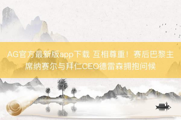 AG官方最新版app下载 互相尊重！赛后巴黎主席纳赛尔与拜仁CEO德雷森拥抱问候