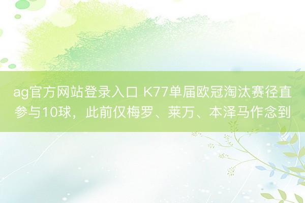 ag官方网站登录入口 K77单届欧冠淘汰赛径直参与10球，此前仅梅罗、莱万、本泽马作念到