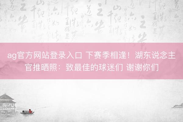 ag官方网站登录入口 下赛季相逢！湖东说念主官推晒照：致最佳的球迷们 谢谢你们