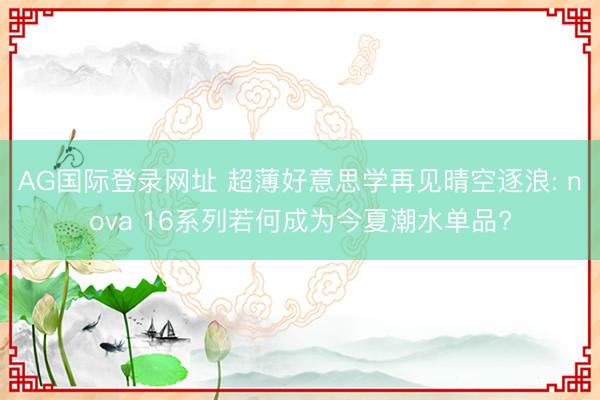AG国际登录网址 超薄好意思学再见晴空逐浪: nova 16系列若何成为今夏潮水单品?