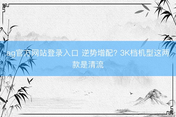 ag官方网站登录入口 逆势增配? 3K档机型这两款是清流