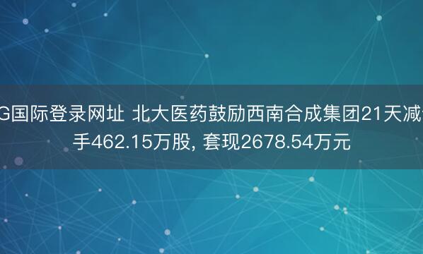 AG国际登录网址 北大医药鼓励西南合成集团21天减合手462.15万股， 套现2678.54万元
