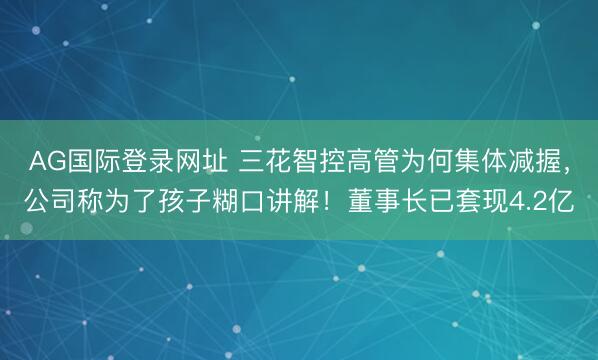 AG国际登录网址 三花智控高管为何集体减握，公司称为了孩子糊口讲解！董事长已套现4.2亿