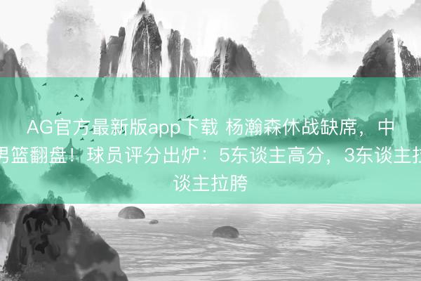 AG官方最新版app下载 杨瀚森休战缺席，中国男篮翻盘！球员评分出炉：5东谈主高分，3东谈主拉胯