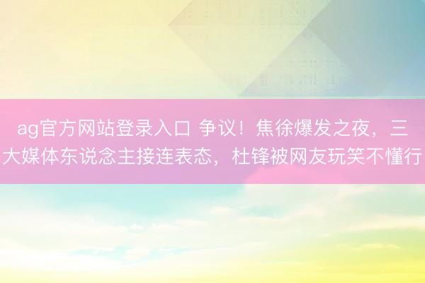 ag官方网站登录入口 争议！焦徐爆发之夜，三大媒体东说念主接连表态，杜锋被网友玩笑不懂行
