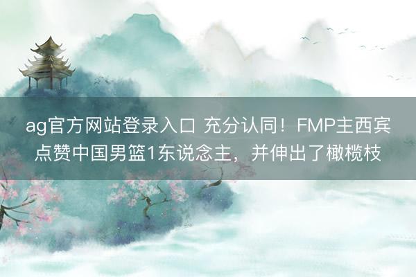 ag官方网站登录入口 充分认同！FMP主西宾点赞中国男篮1东说念主，并伸出了橄榄枝