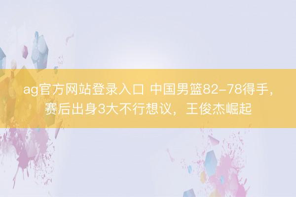ag官方网站登录入口 中国男篮82-78得手，赛后出身3大不行想议，王俊杰崛起