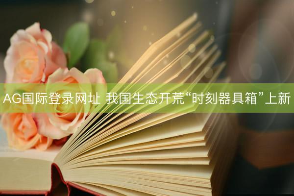 AG国际登录网址 我国生态开荒“时刻器具箱”上新