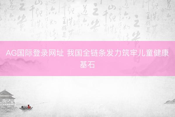 AG国际登录网址 我国全链条发力筑牢儿童健康基石