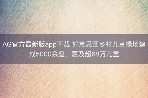 AG官方最新版app下载 好意思团乡村儿童操场建成5000余座，惠及超68万儿童