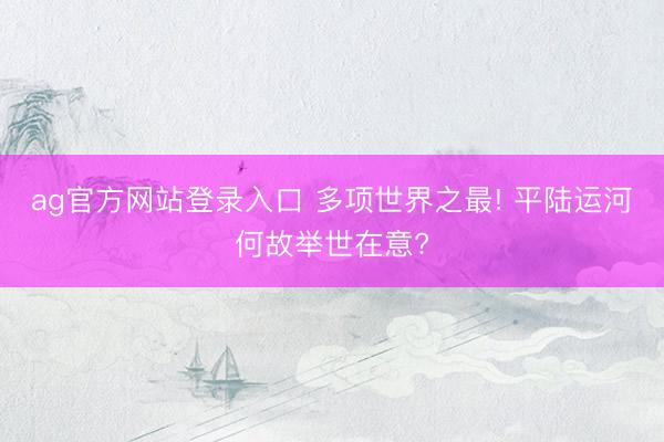ag官方网站登录入口 多项世界之最! 平陆运河何故举世在意?