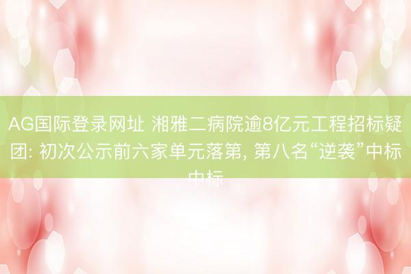 AG国际登录网址 湘雅二病院逾8亿元工程招标疑团: 初次公示前六家单元落第， 第八名“逆袭”中标