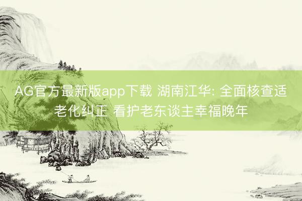 AG官方最新版app下载 湖南江华: 全面核查适老化纠正 看护老东谈主幸福晚年