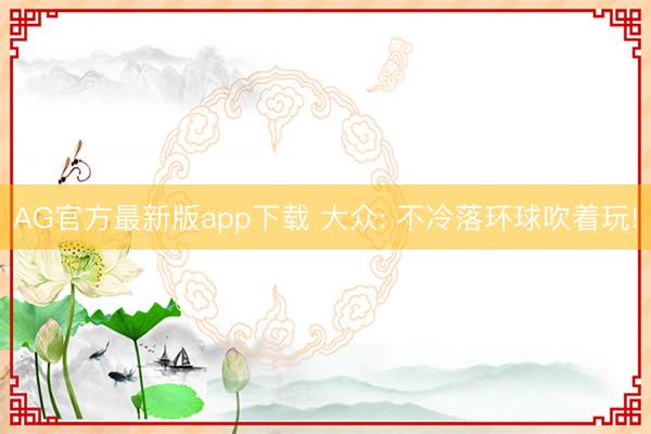 AG官方最新版app下载 大众: 不冷落环球吹着玩!