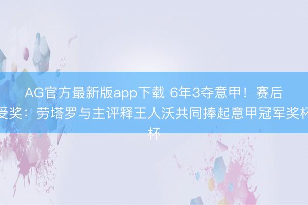 AG官方最新版app下载 6年3夺意甲！赛后受奖：劳塔罗与主评释王人沃共同捧起意甲冠军奖杯