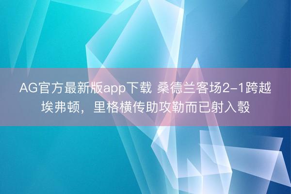 AG官方最新版app下载 桑德兰客场2-1跨越埃弗顿，里格横传助攻勒而已射入彀