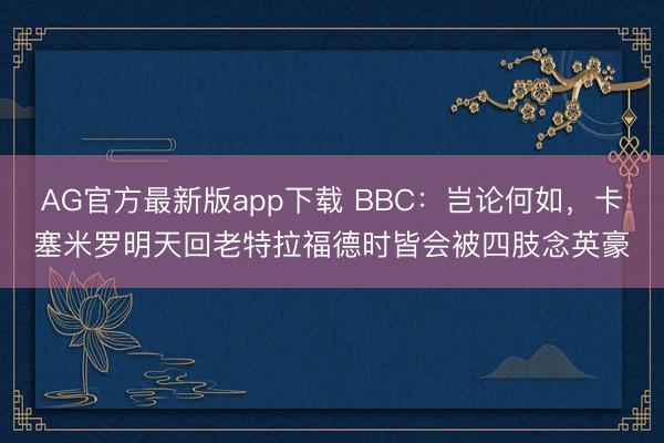 AG官方最新版app下载 BBC：岂论何如，卡塞米罗明天回老特拉福德时皆会被四肢念英豪