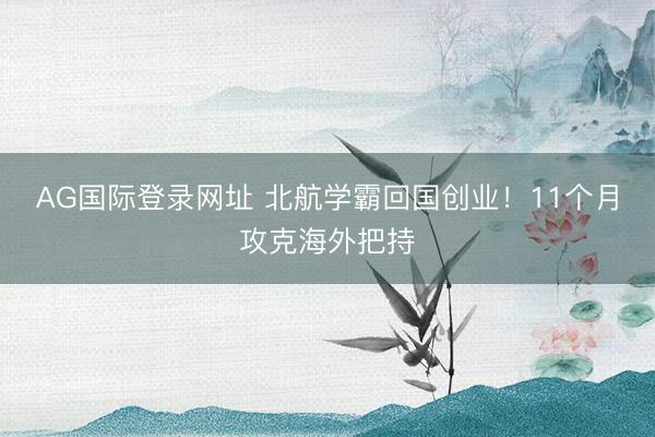 AG国际登录网址 北航学霸回国创业！11个月攻克海外把持