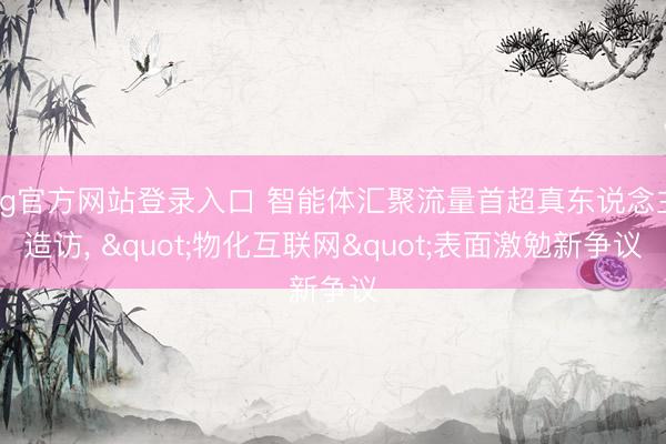 ag官方网站登录入口 智能体汇聚流量首超真东说念主造访， "物化互联网"表面激勉新争议
