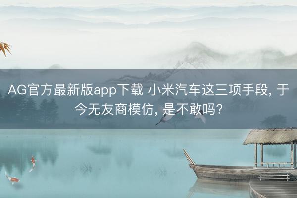 AG官方最新版app下载 小米汽车这三项手段， 于今无友商模仿， 是不敢吗?