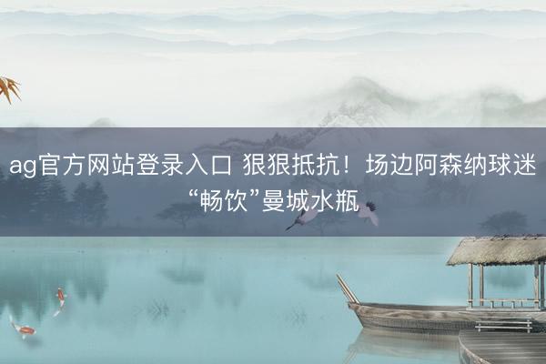 ag官方网站登录入口 狠狠抵抗！场边阿森纳球迷“畅饮”曼城水瓶