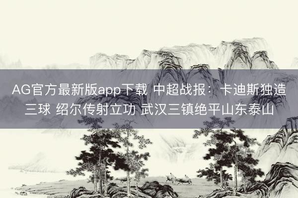 AG官方最新版app下载 中超战报：卡迪斯独造三球 绍尔传射立功 武汉三镇绝平山东泰山