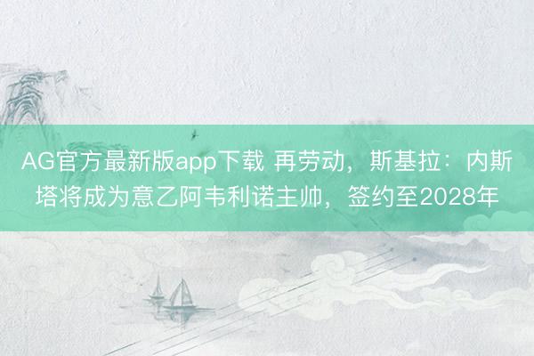 AG官方最新版app下载 再劳动，斯基拉：内斯塔将成为意乙阿韦利诺主帅，签约至2028年