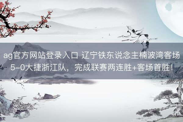 ag官方网站登录入口 辽宁铁东说念主楠波湾客场5-0大捷浙江队，完成联赛两连胜+客场首胜！