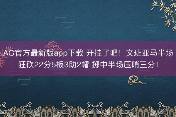 AG官方最新版app下载 开挂了吧！文班亚马半场狂砍22分5板3助2帽 掷中半场压哨三分！