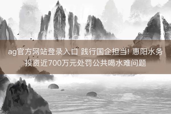 ag官方网站登录入口 践行国企担当! 惠阳水务投资近700万元处罚公共喝水难问题
